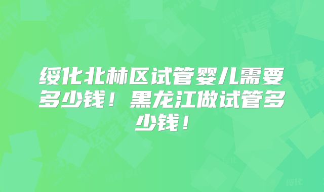 绥化北林区试管婴儿需要多少钱！黑龙江做试管多少钱！