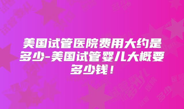 美国试管医院费用大约是多少-美国试管婴儿大概要多少钱！