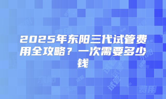 2025年东阳三代试管费用全攻略？一次需要多少钱