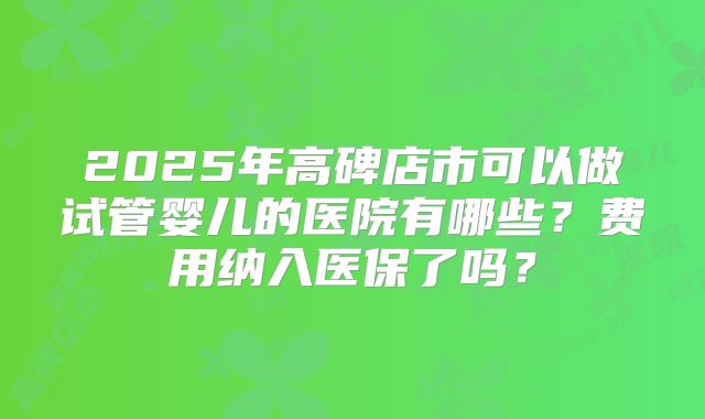 2025年高碑店市可以做试管婴儿的医院有哪些？费用纳入医保了吗？
