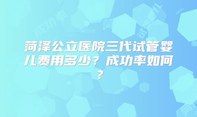菏泽公立医院三代试管婴儿费用多少？成功率如何？