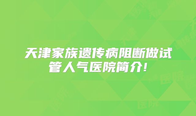天津家族遗传病阻断做试管人气医院简介!