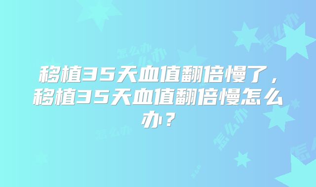 移植35天血值翻倍慢了,移植35天血值翻倍慢怎么办?