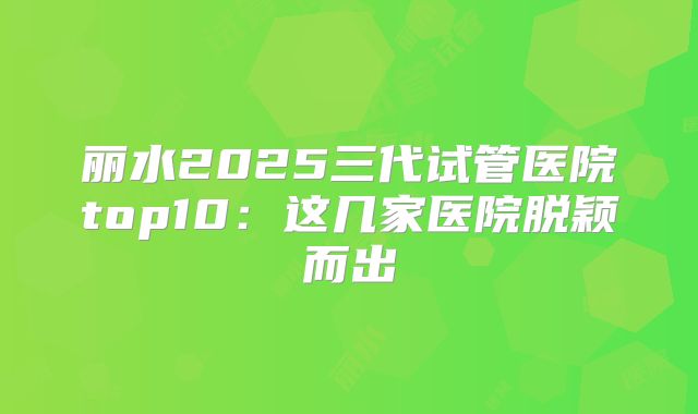 丽水2025三代试管医院top10:这几家医院脱颖而出