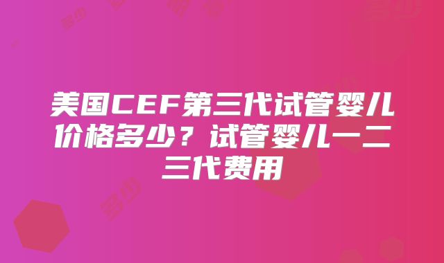 美国CEF第三代试管婴儿价格多少？试管婴儿一二三代费用