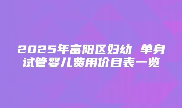 2025年富阳区妇幼 单身试管婴儿费用价目表一览