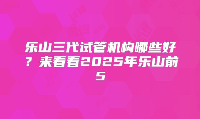 乐山三代试管机构哪些好？来看看2025年乐山前5