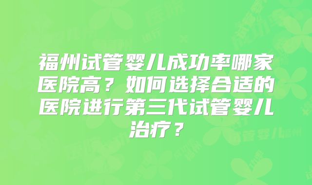 福州试管婴儿成功率哪家医院高?如何选择合适的医院进行第三代试管婴儿治疗?
