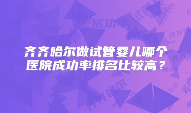 齐齐哈尔做试管婴儿哪个医院成功率排名比较高?