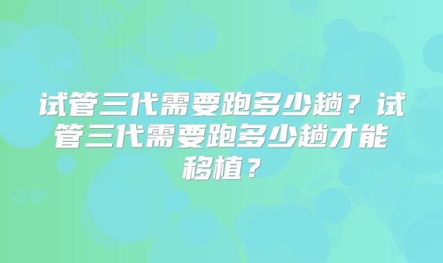 试管三代需要跑多少趟?试管三代需要跑多少趟才能移植?
