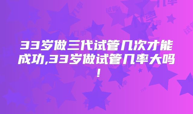 33岁做三代试管几次才能成功,33岁做试管几率大吗！