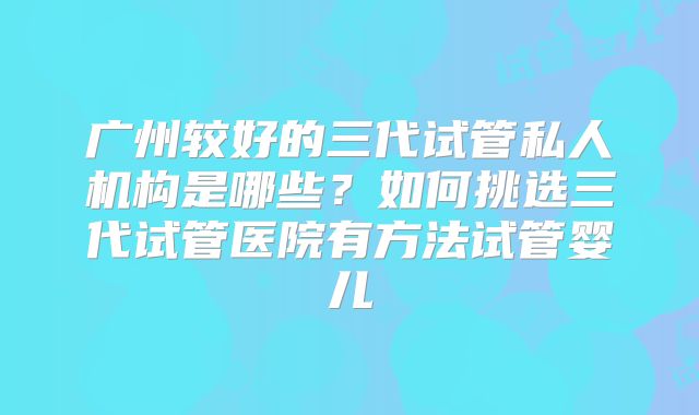 广州较好的三代试管私人机构是哪些？如何挑选三代试管医院有方法试管婴儿