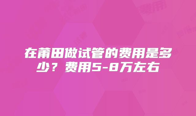 在莆田做试管的费用是多少？费用5-8万左右