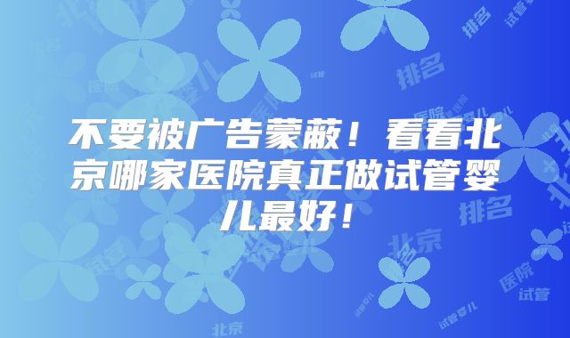 不要被广告蒙蔽!看看北京哪家医院真正做试管婴儿最好!
