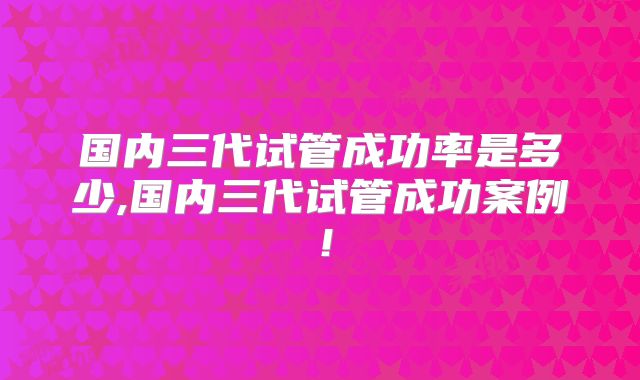 国内三代试管成功率是多少,国内三代试管成功案例！