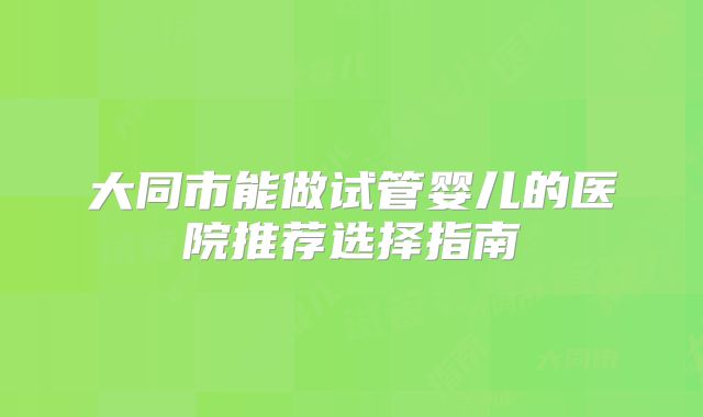大同市能做试管婴儿的医院推荐选择指南