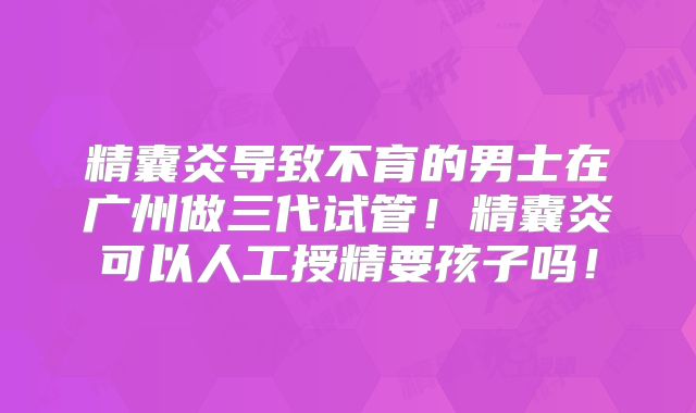 精囊炎导致不育的男士在广州做三代试管！精囊炎可以人工授精要孩子吗！
