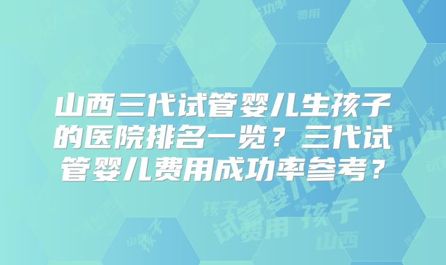 山西三代试管婴儿生孩子的医院排名一览？三代试管婴儿费用成功率参考？