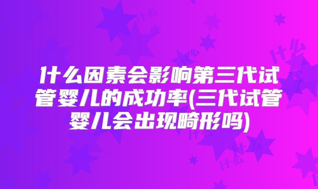 什么因素会影响第三代试管婴儿的成功率(三代试管婴儿会出现畸形吗)