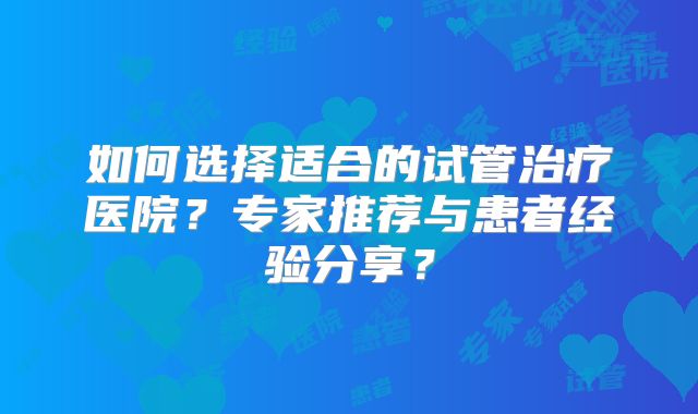 如何选择适合的试管治疗医院？专家推荐与患者经验分享？