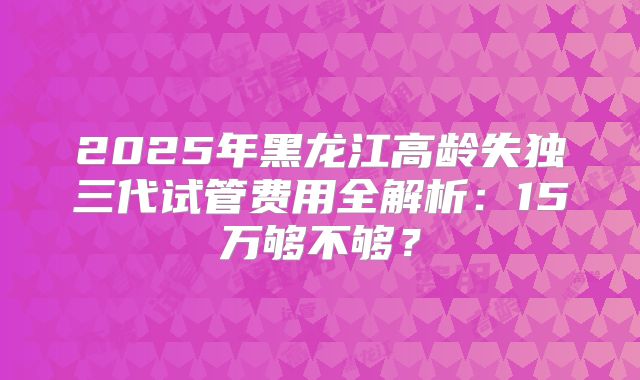 2025年黑龙江高龄失独三代试管费用全解析：15万够不够？