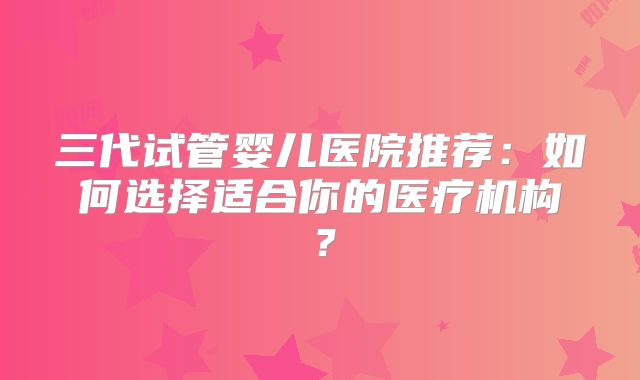 三代试管婴儿医院推荐：如何选择适合你的医疗机构？