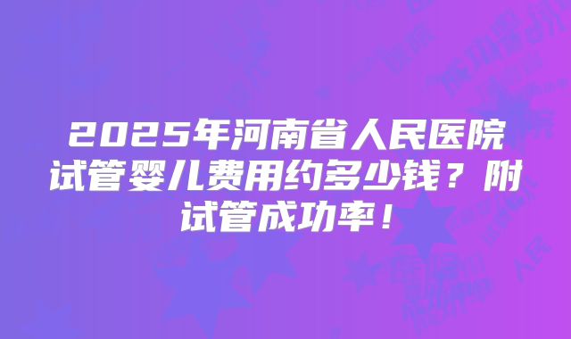 2025年河南省人民医院试管婴儿费用约多少钱？附试管成功率！
