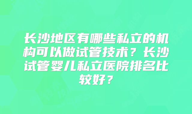长沙地区有哪些私立的机构可以做试管技术？长沙试管婴儿私立医院排名比较好？