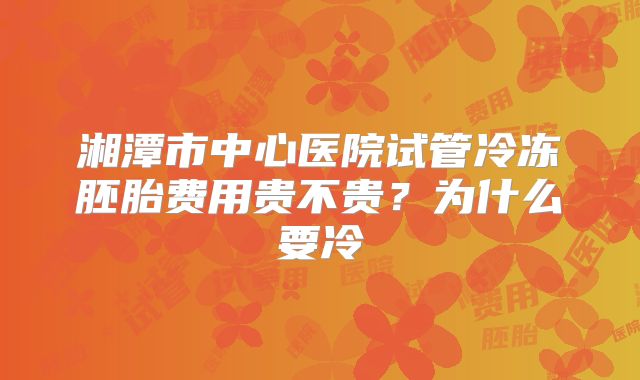 湘潭市中心医院试管冷冻胚胎费用贵不贵?为什么要冷