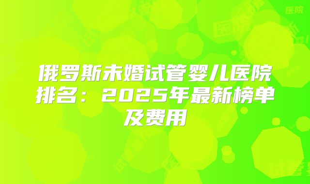 俄罗斯未婚试管婴儿医院排名：2025年最新榜单及费用