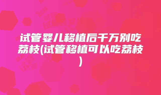 试管婴儿移植后千万别吃荔枝(试管移植可以吃荔枝)
