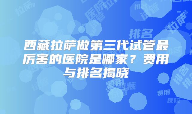 西藏拉萨做第三代试管最厉害的医院是哪家?费用与排名揭晓