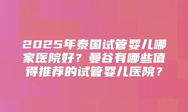 2025年泰国试管婴儿哪家医院好？曼谷有哪些值得推荐的试管婴儿医院？