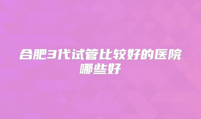 合肥3代试管比较好的医院哪些好