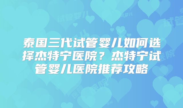 泰国三代试管婴儿如何选择杰特宁医院？杰特宁试管婴儿医院推荐攻略