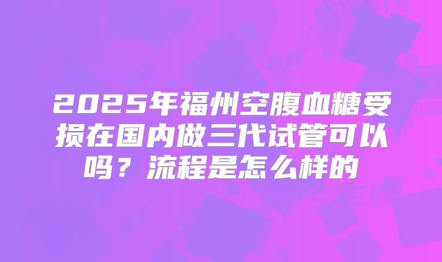 2025年福州空腹血糖受损在国内做三代试管可以吗？流程是怎么样的