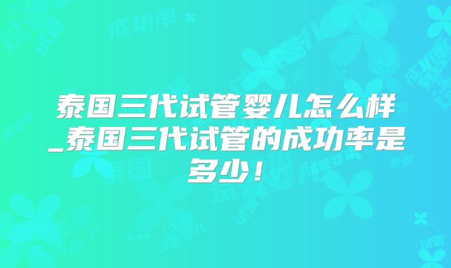 泰国三代试管婴儿怎么样_泰国三代试管的成功率是多少!
