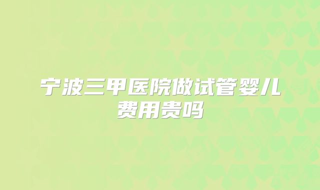 宁波三甲医院做试管婴儿费用贵吗