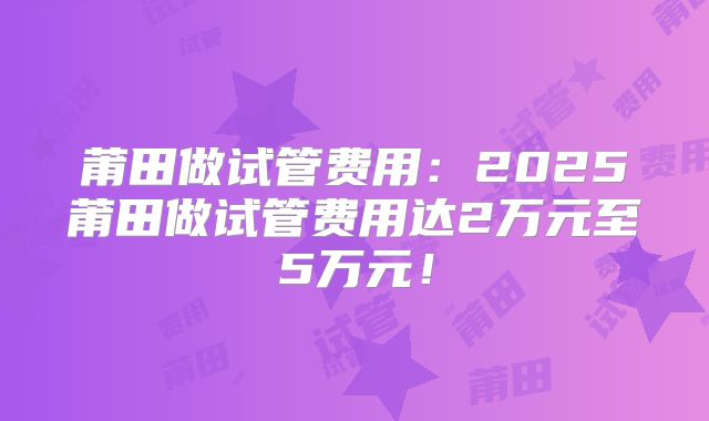 莆田做试管费用：2025莆田做试管费用达2万元至5万元！