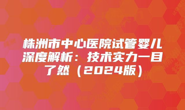 株洲市中心医院试管婴儿深度解析：技术实力一目了然（2024版）