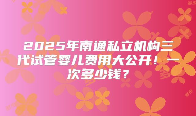 2025年南通私立机构三代试管婴儿费用大公开!一次多少钱?