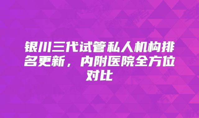 银川三代试管私人机构排名更新，内附医院全方位对比