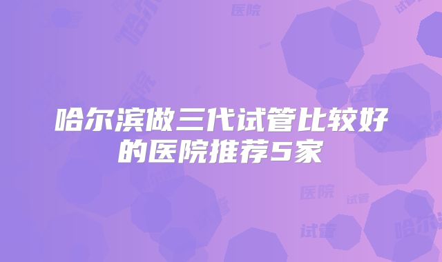 哈尔滨做三代试管比较好的医院推荐5家