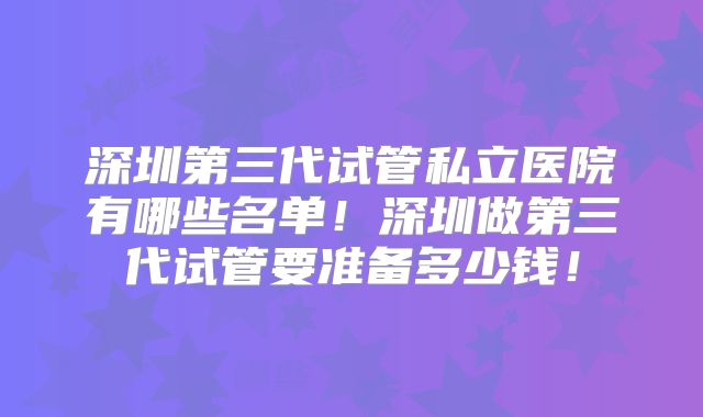 深圳第三代试管私立医院有哪些名单！深圳做第三代试管要准备多少钱！