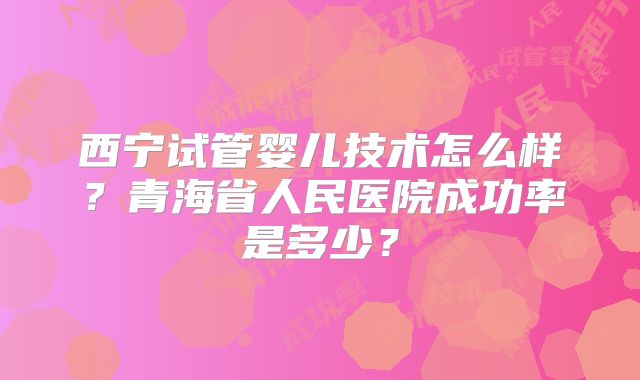 西宁试管婴儿技术怎么样？青海省人民医院成功率是多少？