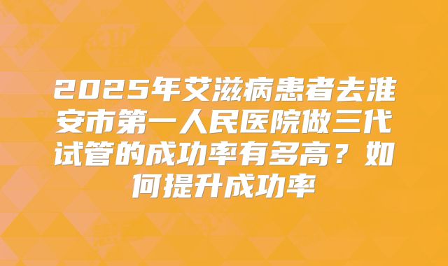 2025年艾滋病患者去淮安市第一人民医院做三代试管的成功率有多高?如何提升成功率