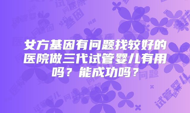 女方基因有问题找较好的医院做三代试管婴儿有用吗？能成功吗？