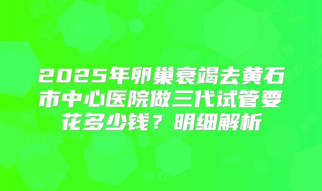 2025年卵巢衰竭去黄石市中心医院做三代试管要花多少钱？明细解析