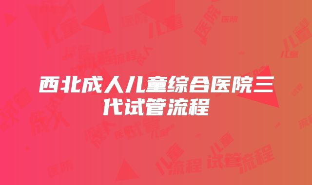 西北成人儿童综合医院三代试管流程