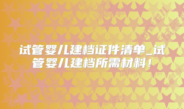试管婴儿建档证件清单_试管婴儿建档所需材料！